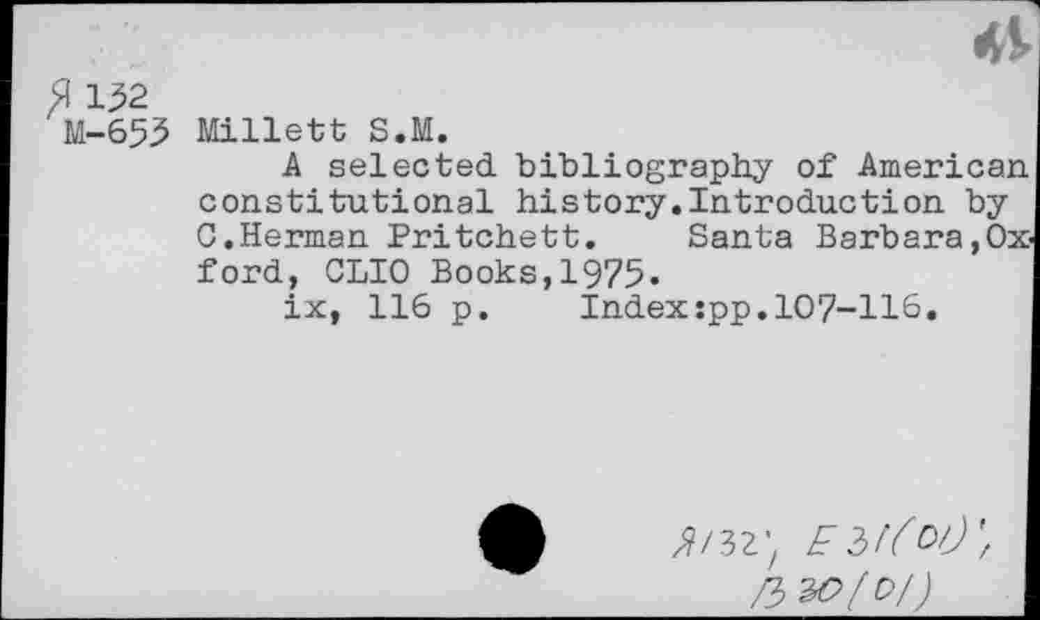 ﻿fl 152
M-653 Millett S.M.
A selected, bibliography of American constitutional history.Introduction by □.Herman Pritchett. Santa Barbara,Oxford, CLIO Books,1975»
ix, 116 p. Index:pp.107-116.
^/32-z E 31(01)', rb 30(0/)